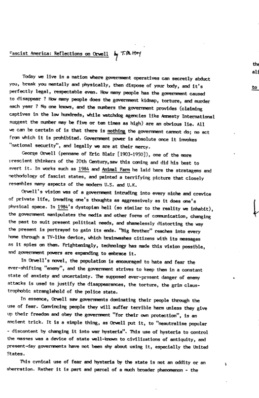 Saselst toericn: eflections n Ocwell b KoY  Today e Live In a nation vhere govermment operatives can secretly kit ou, break you nentally and physically, then dispose of your body, and 1t’s pecfoctly legal, respactable even. fow nany pecple has the govermmmnt caused  o disappea 7 tow many people doos the goverment kidnap, torture, and murder onch yenr 7 No ane koo, v the usbers the goverment provides (clating captives (n the Low hundreds, whtle vatcho sgencies 1ike Amesty Intermational mussest. the muber mmy be five or tan tines as high) are an obvious le. ALL  e Can be cectatn of 1 that there 1s mothing the goverment camot doj mo act fram whleh 1€ s pronbited. Goveerment pover 13 sbsolute once 1t imokes “mattoml security”, and legally ve are at their mercy.  Georse Orvell (pennane of Brie. Blatr [1903-1950]), one of the more srescient thinkers of the 20th Gentury,sev this coning and did his best to avert 1€, In vorks such as 198 and Al Facn he Laid bare the stratagens and nethofology of fasciat states, and painted  terrifying picture that closely resenbles many aspects of the oder U.S. and U.K.  Orvell’s vision vas of a govermment tntruding into every niche and crevice of peivate 1ife, invading ooe’s thoughts as aggressively as 1t doss cne’s L  pvsical space. 1o 1984 dystoptan hell (30 sintlac to the reality e trbabi), the govecrment nantpulates the medts and othes forms of commication, chaging the past to sult present political. needs, and shamlessly distocting the voy the present 1a portrayed to gain its anda. "Bl Seother” romches fnto every e theoigh 8 Tiike device, vhich beairmashs citizens vith 1ts messages 25 18 sples on the. Frighteningly, tacmology s med ths viston possile, " et povers are expanding to anbeace 1t.  n Orve1’s move, the population ts ewaveaged to hate s fear the ver-shiting "aneny”, nd the goverment steives to keep then fn a constant state of anxtety ad uncertainty. The suposed evee-prssent danger of enemy . sttacks 15 used o Justity the disappescances, the torture, the geln clavs- trophoble. stemglebold of the police state.  1 exsence, Orwell sav goverments dantrating thetc pecple through the s of fear. Covincirg people they vill suffer tercible harn unless they give 5 thef fredon s obey the govecrment "for thetr om protection”, 19 an cfent trick. It 15 a simple thirg, a3 Orell ut 1t to "nesutralise popular - dtacontent by charging Lt into vae hystacta”. Thls use of hysterda to control thn masses ums  device of state wil-treun to civilzations of snticulty, am eesent-day gomerments v ot been shy about ustog 1t espacally the tnited States.  Thts cyntcal use of fear amd hysterla by the state Ls mt m oddity or sherration. Rathe 1t 1s part and paccel of @ mch bruader phenmenon - the  